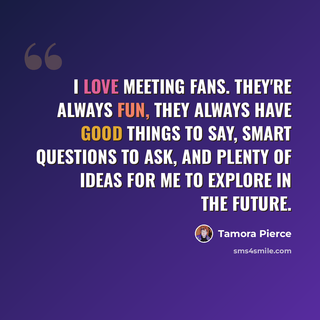 “I love meeting fans. They're always fun, they always have good things to say, smart questions to ask, and plenty of ideas for me to explore in the future.” quote by Tamora Pierce