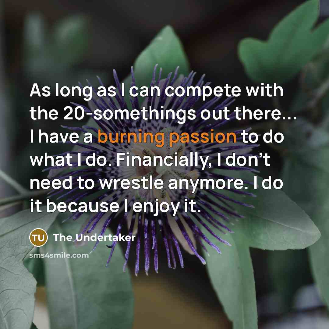 “As long as I can compete with the 20-somethings out there... I have a burning passion to do what I do. Financially, I don't need to wrestle anymore. I do it because I enjoy it.” quote by The Undertaker