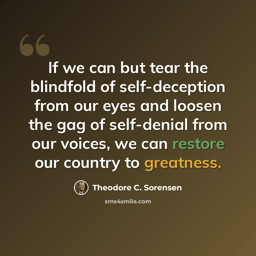 “If we can but tear the blindfold of self-deception from our eyes and loosen the gag of self-denial from our voices, we can restore our country to greatness.” quote by Theodore C. Sorensen
