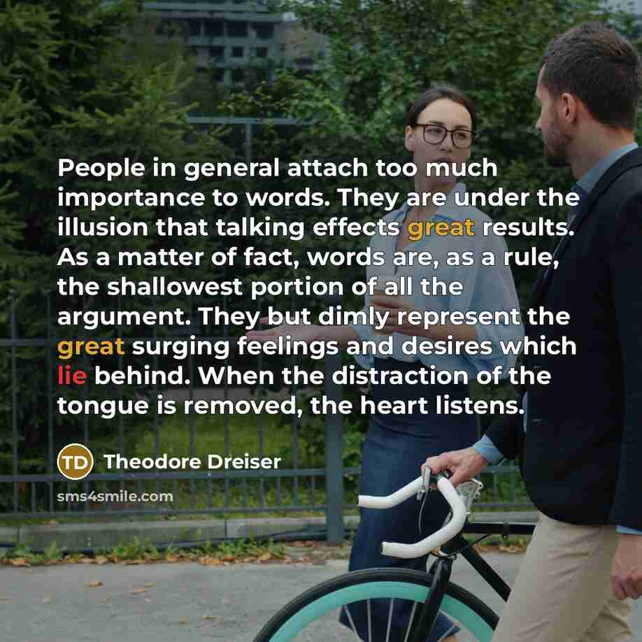 “People in general attach too much importance to words. They are under the illusion that talking effects great results. As a matter of fact, words are, as a rule, the shallowest portion of all the argument. They but dimly represent the great surging feelings and desires which lie behind. When the…” quote by Theodore Dreiser