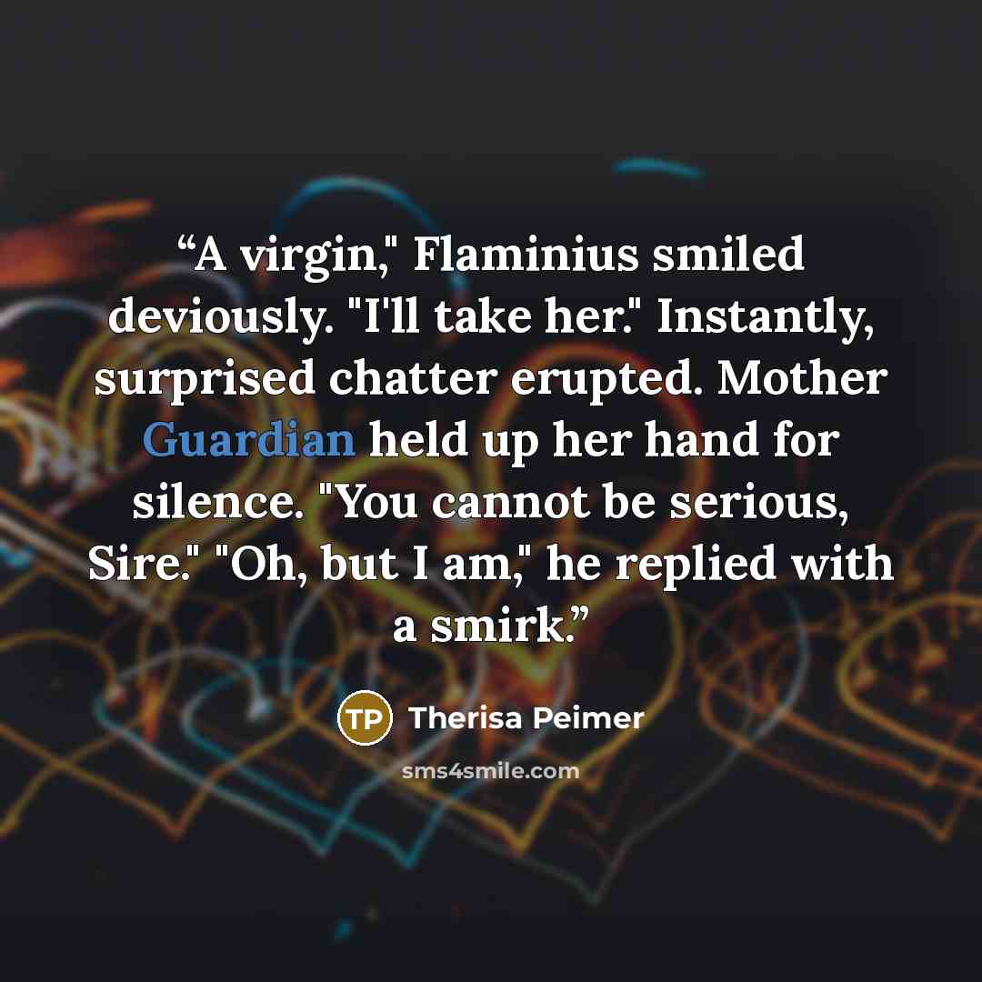 “A virgin," Flaminius smiled deviously. "I'll take her." Instantly, surprised chatter erupted. Mother Guardian held up her hand for silence. "You cannot be serious, Sire." "Oh, but I am," he replied with a smirk.” quote by Therisa Peimer