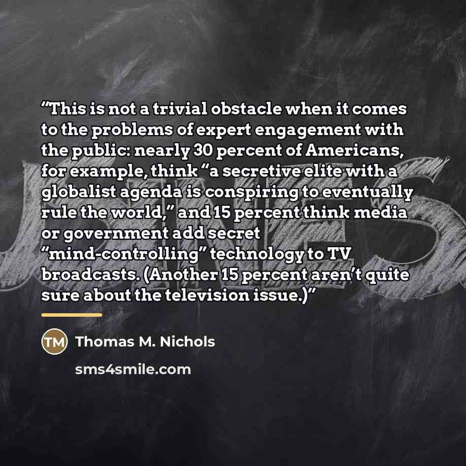 “This is not a trivial obstacle when it comes to the problems of expert engagement with the public: nearly 30 percent of Americans, for example, think “a secretive elite with a globalist agenda is conspiring to eventually rule the world,” and 15 percent think media or government add secret…” quote by Thomas M. Nichols