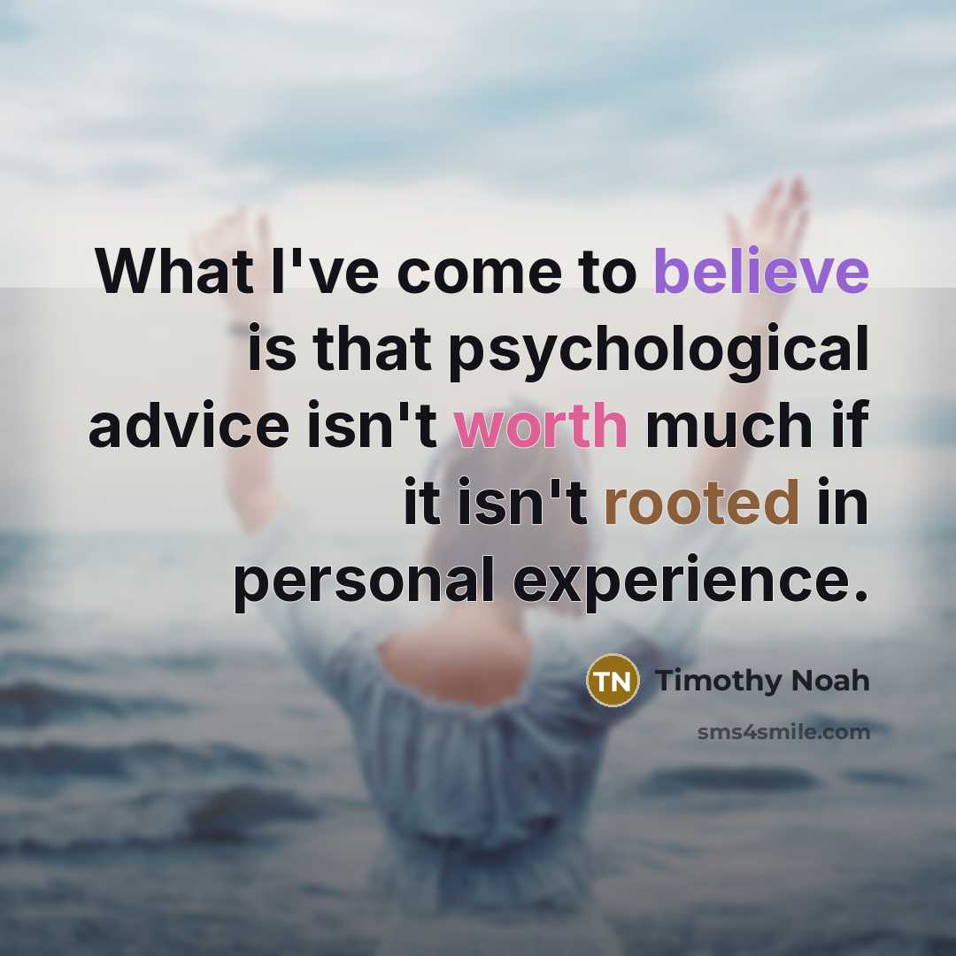 “What I've come to believe is that psychological advice isn't worth much if it isn't rooted in personal experience.” quote by Timothy Noah