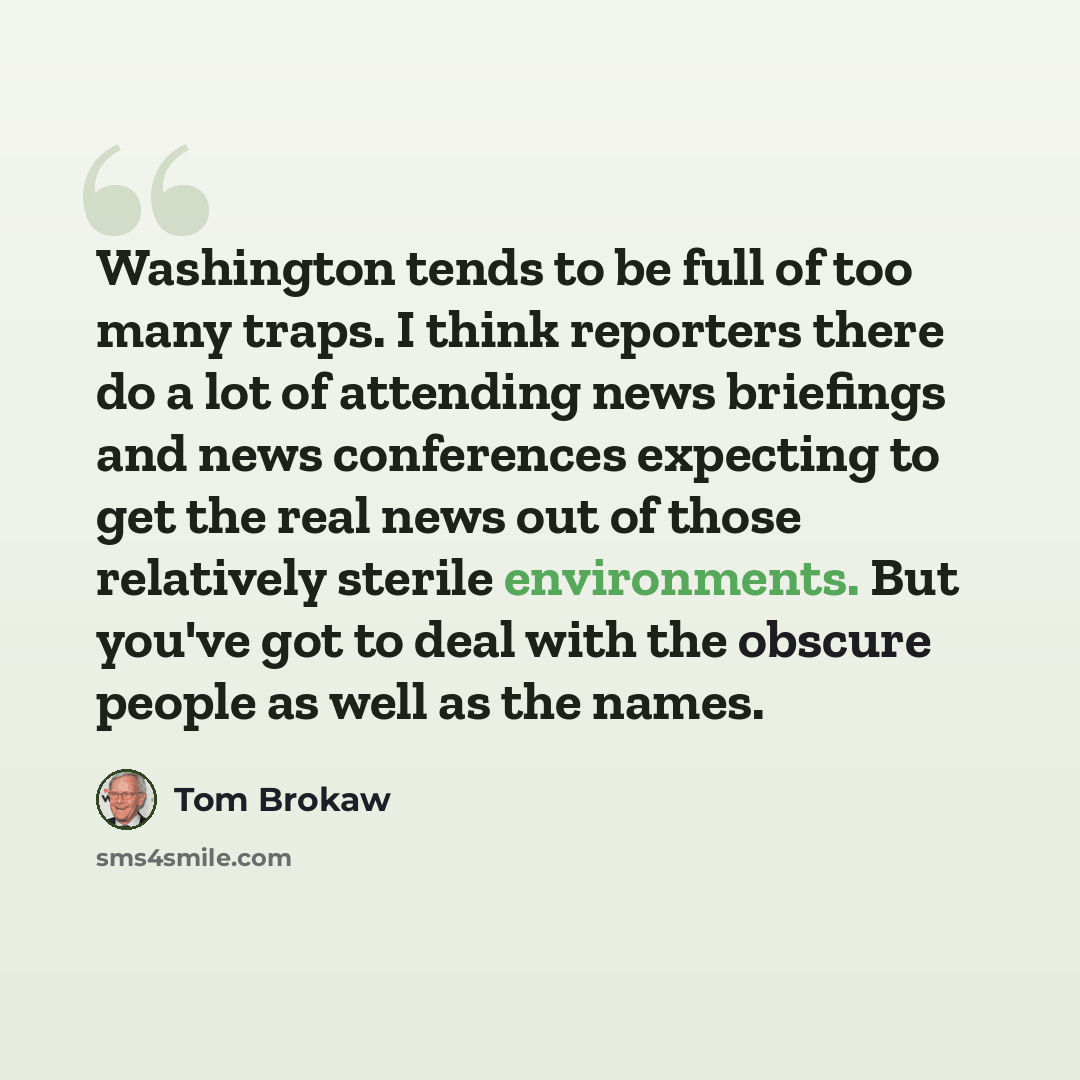 “Washington tends to be full of too many traps. I think reporters there do a lot of attending news briefings and news conferences expecting to get the real news out of those relatively sterile environments. But you've got to deal with the obscure people as well as the names.” quote by Tom Brokaw