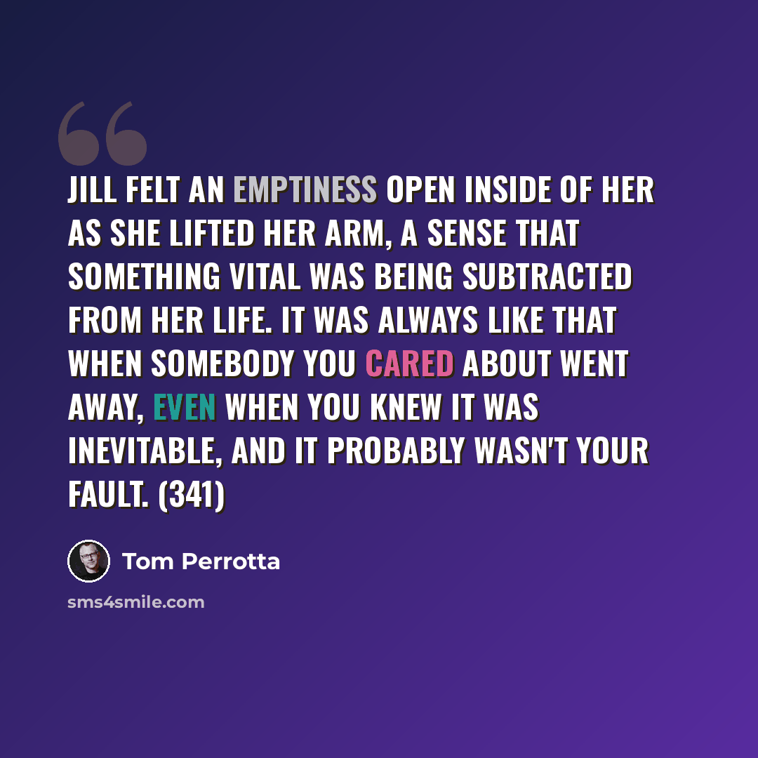 “Jill felt an emptiness open inside of her as she lifted her arm, a sense that something vital was being subtracted from her life. It was always like that when somebody you cared about went away, even when you knew it was inevitable, and it probably wasn't your fault. (341)” quote by Tom Perrotta