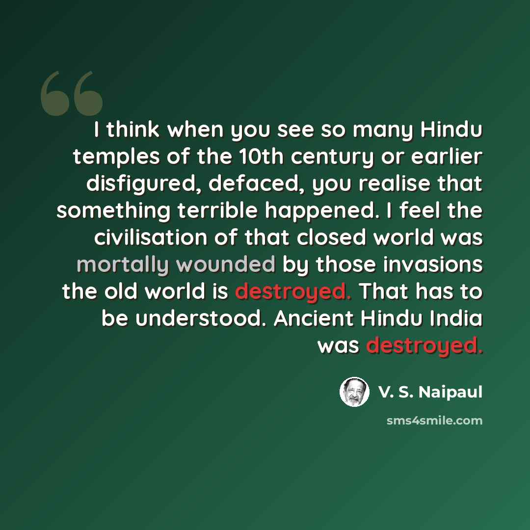“I think when you see so many Hindu temples of the 10th century or earlier disfigured, defaced, you realise that something terrible happened. I feel the civilisation of that closed world was mortally wounded by those invasions the old world is destroyed. That has to be understood. Ancient Hindu…” quote by V. S. Naipaul