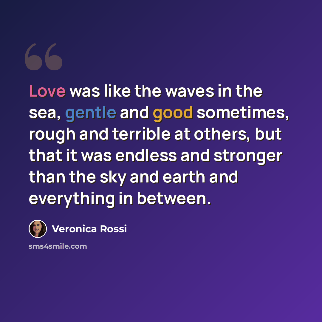 “Love was like the waves in the sea, gentle and good sometimes, rough and terrible at others, but that it was endless and stronger than the sky and earth and everything in between.” quote by Veronica Rossi