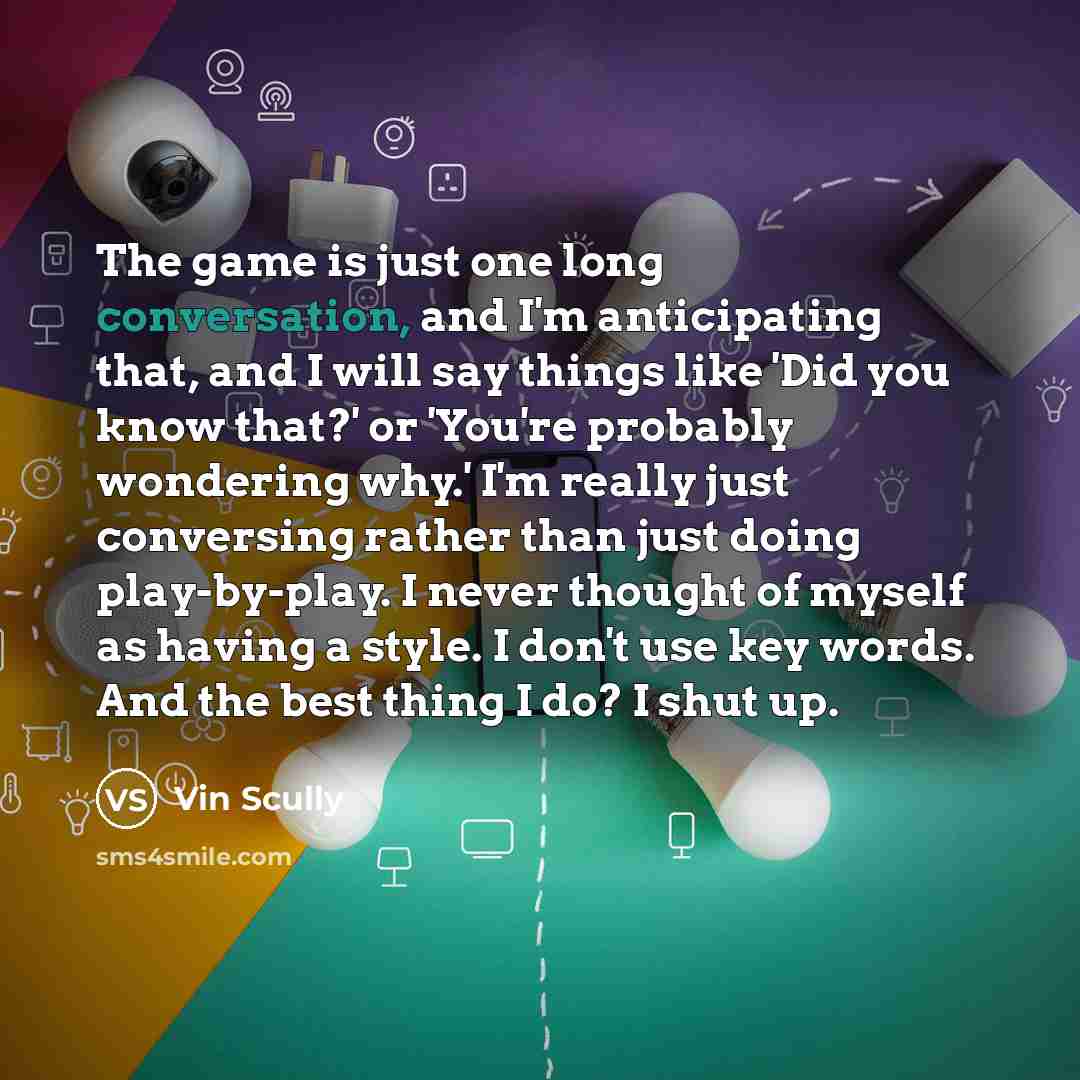 “The game is just one long conversation, and I'm anticipating that, and I will say things like 'Did you know that?' or 'You're probably wondering why.' I'm really just conversing rather than just doing play-by-play. I never thought of myself as having a style. I don't use key words. And the best…” quote by Vin Scully