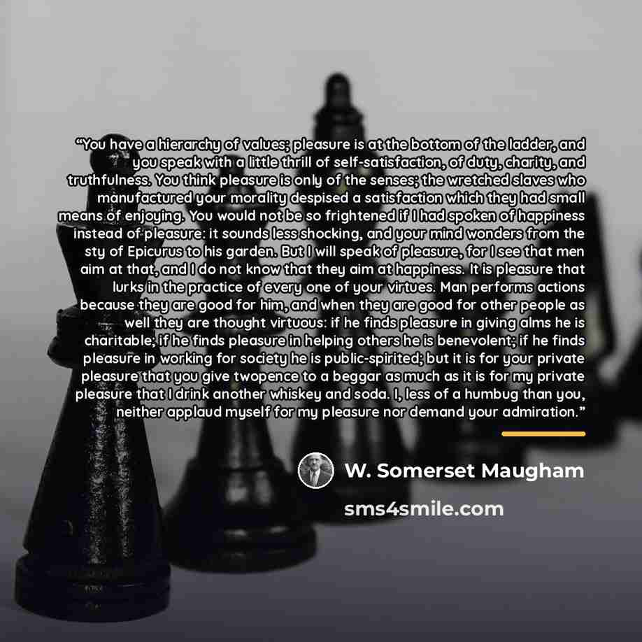 “You have a hierarchy of values; pleasure is at the bottom of the ladder, and you speak with a little thrill of self-satisfaction, of duty, charity, and truthfulness. You think pleasure is only of the senses; the wretched slaves who manufactured your morality despised a satisfaction which they had…” quote by W. Somerset Maugham