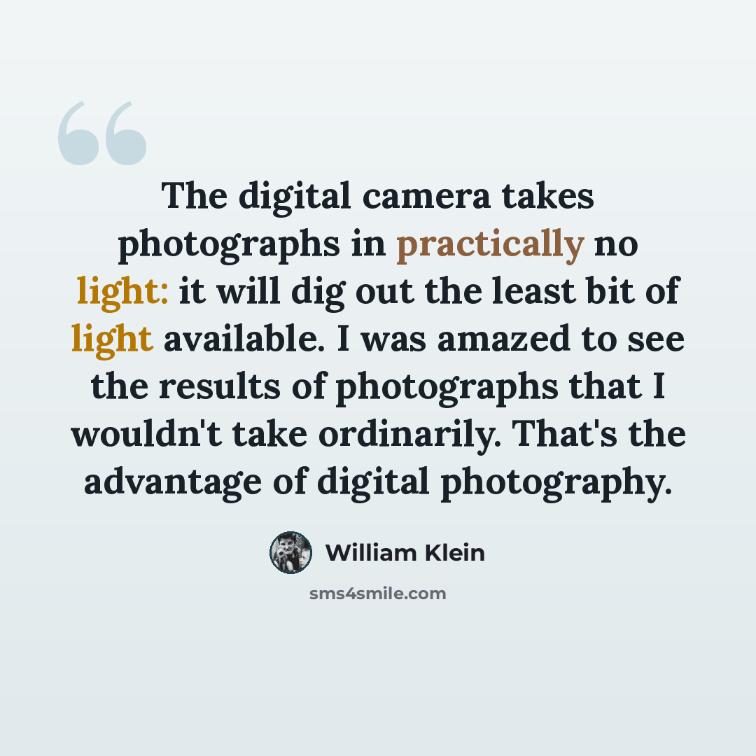“The digital camera takes photographs in practically no light: it will dig out the least bit of light available. I was amazed to see the results of photographs that I wouldn't take ordinarily. That's the advantage of digital photography.” quote by William Klein