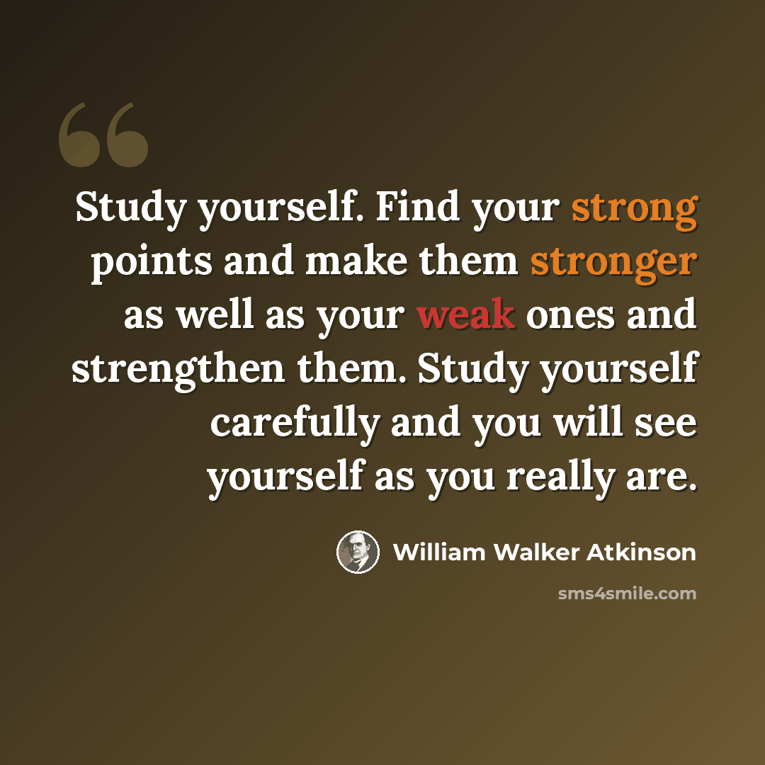 “Study yourself. Find your strong points and make them stronger as well as your weak ones and strengthen them. Study yourself carefully and you will see yourself as you really are.” quote by William Walker Atkinson