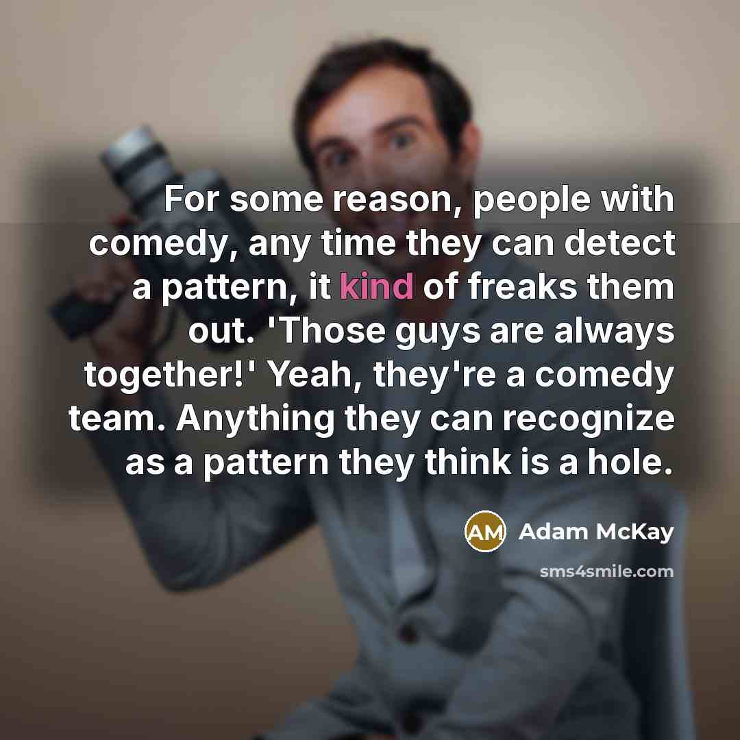 “For some reason, people with comedy, any time they can detect a pattern, it kind of freaks them out. 'Those guys are always together!' Yeah, they're a comedy team. Anything they can recognize as a pattern they think is a hole.” quote by Adam McKay