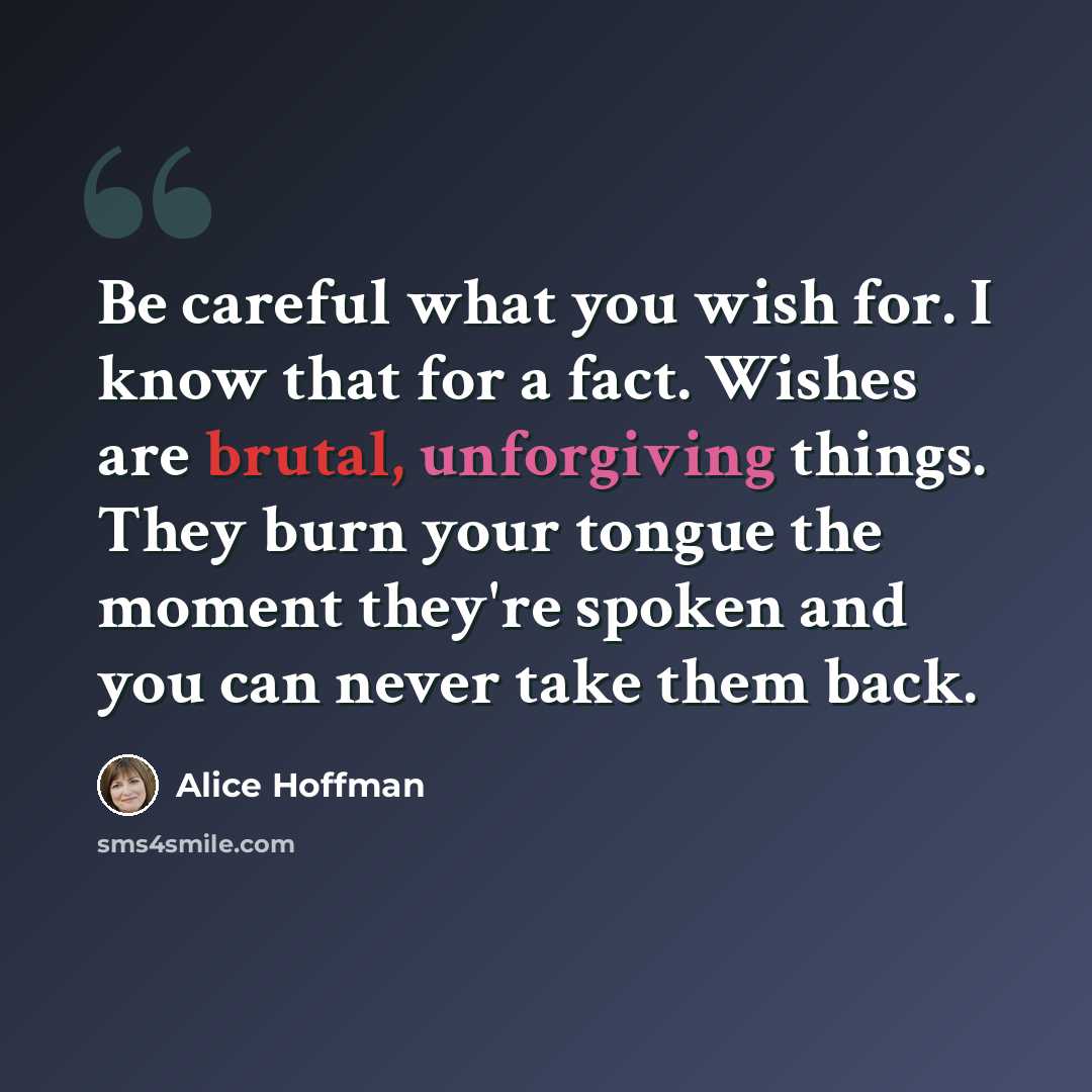 “Be careful what you wish for. I know that for a fact. Wishes are brutal, unforgiving things. They burn your tongue the moment they're spoken and you can never take them back.” quote by Alice Hoffman