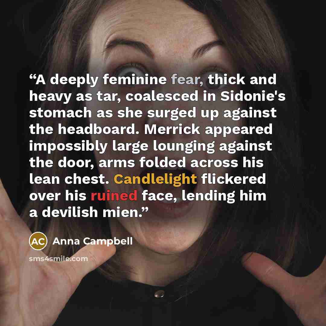 “A deeply feminine fear, thick and heavy as tar, coalesced in Sidonie's stomach as she surged up against the headboard. Merrick appeared impossibly large lounging against the door, arms folded across his lean chest. Candlelight flickered over his ruined face, lending him a devilish mien.” quote by Anna Campbell