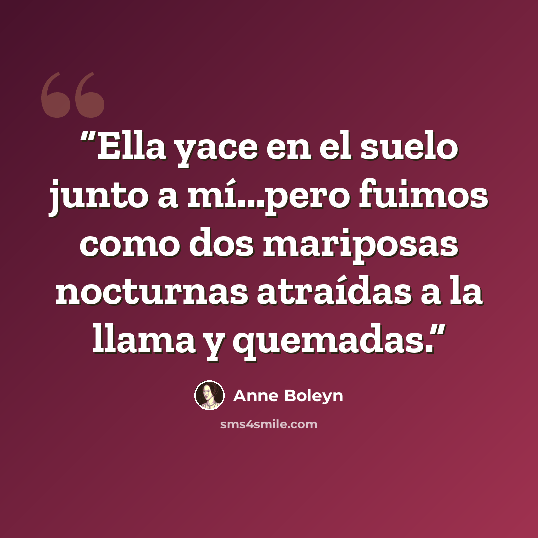 “Ella yace en el suelo junto a mí...pero fuimos como dos mariposas nocturnas atraídas a la llama y quemadas.” quote by Anne Boleyn