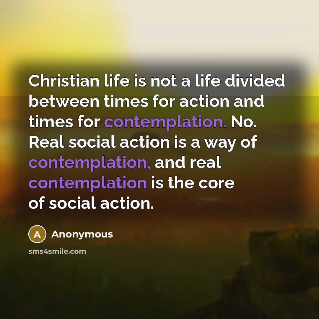 “Christian life is not a life divided between times for action and times for contemplation. No. Real social action is a way of contemplation, and real contemplation is the core of social action.” quote by Anonymous