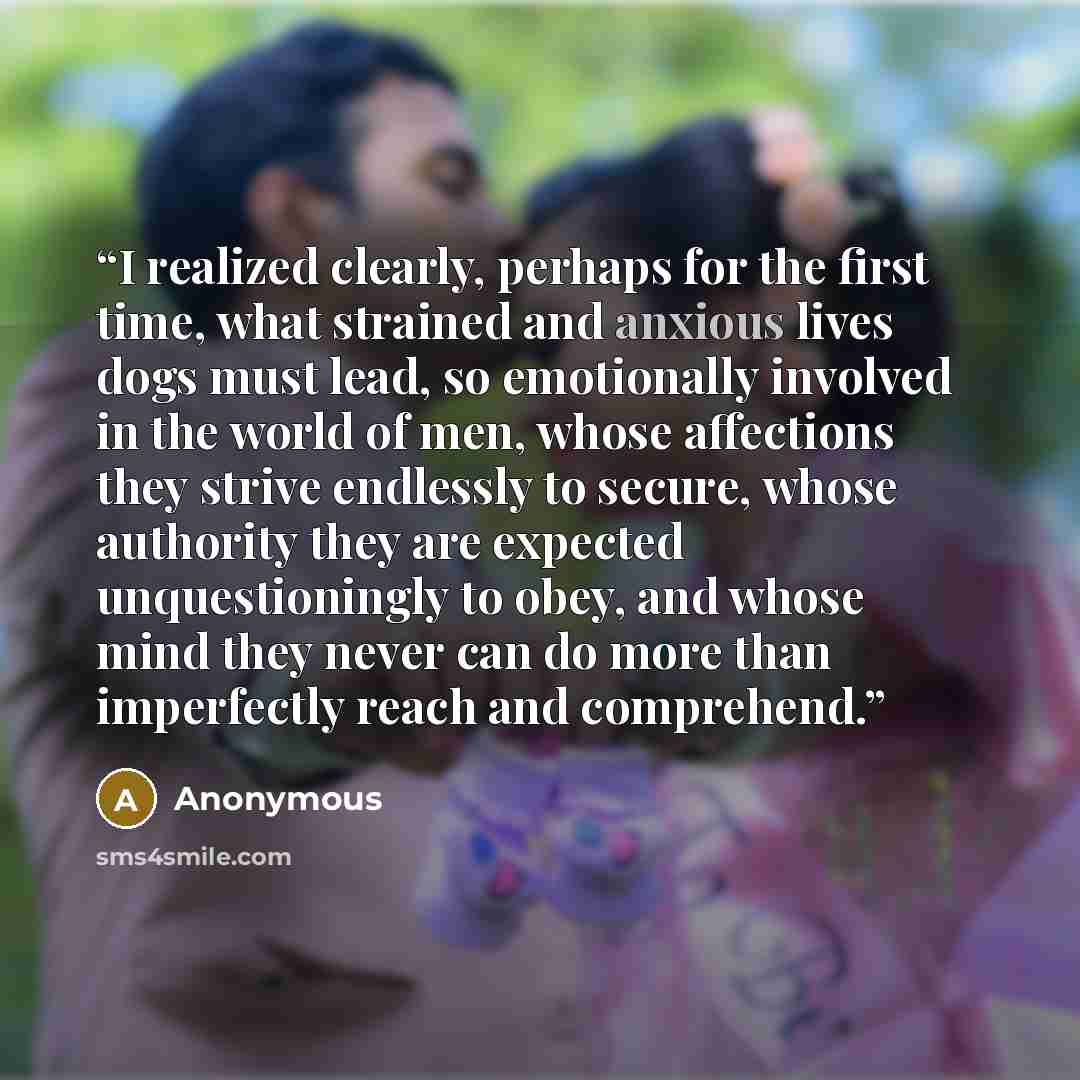 “I realized clearly, perhaps for the first time, what strained and anxious lives dogs must lead, so emotionally involved in the world of men, whose affections they strive endlessly to secure, whose authority they are expected unquestioningly to obey, and whose mind they never can do more than…” quote by Anonymous