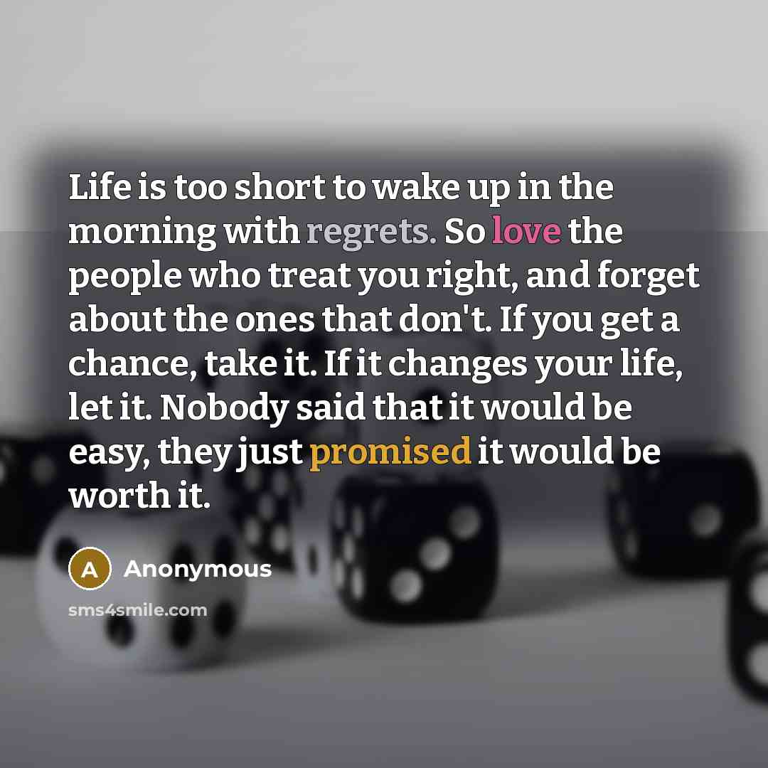 “Life is too short to wake up in the morning with regrets. So love the people who treat you right, and forget about the ones that don't. If you get a chance, take it. If it changes your life, let it. Nobody said that it would be easy, they just promised it would be worth it.” quote by Anonymous
