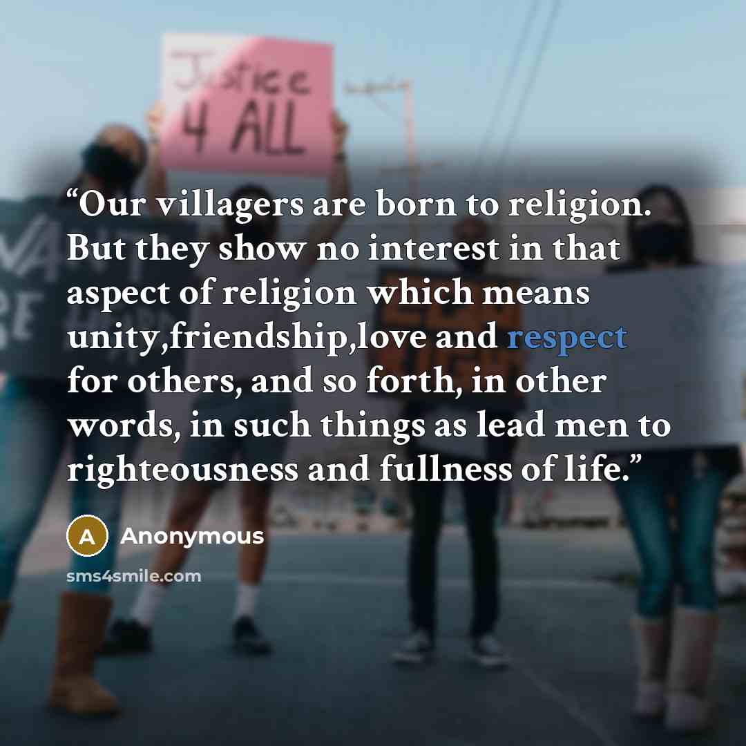 “Our villagers are born to religion. But they show no interest in that aspect of religion which means unity,friendship,love and respect for others, and so forth, in other words, in such things as lead men to righteousness and fullness of life.” quote by Anonymous