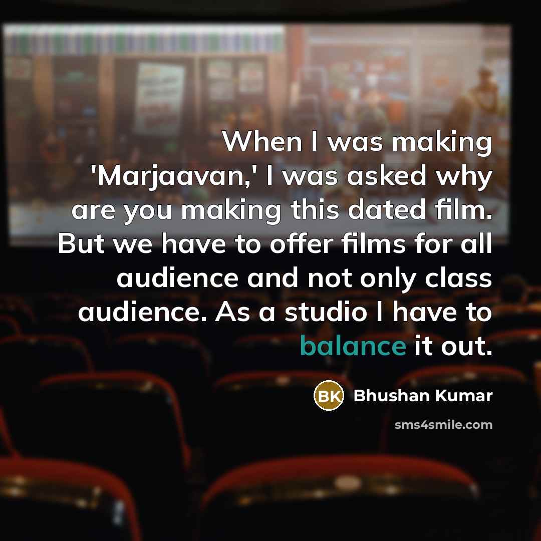 “When I was making 'Marjaavan,' I was asked why are you making this dated film. But we have to offer films for all audience and not only class audience. As a studio I have to balance it out.” quote by Bhushan Kumar