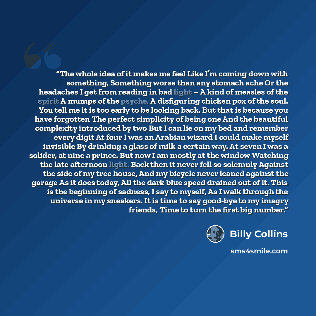 “The whole idea of it makes me feel Like I’m coming down with something, Something worse than any stomach ache Or the headaches I get from reading in bad light – A kind of measles of the spirit A mumps of the psyche, A disfiguring chicken pox of the soul. You tell me it is too early to be looking…” quote by Billy Collins
