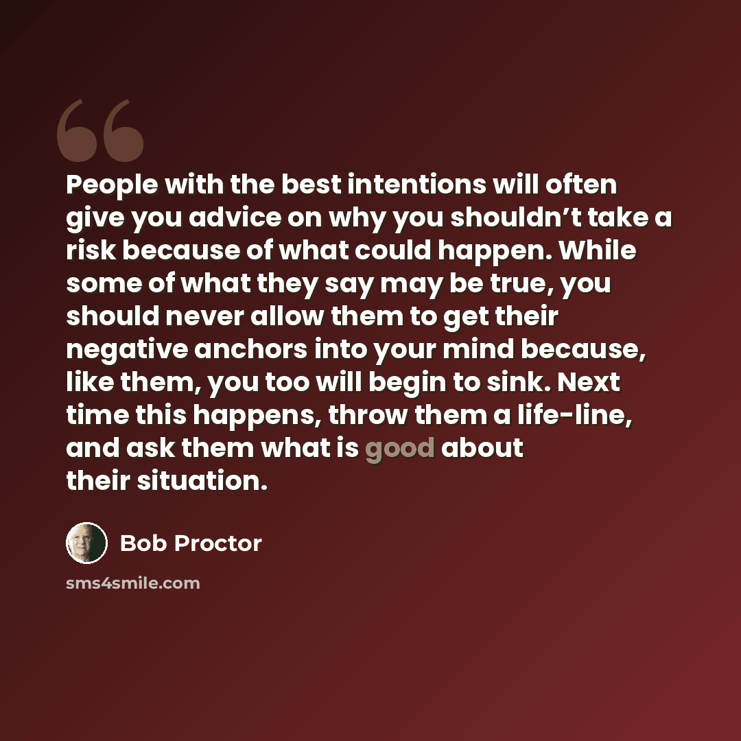 “People with the best intentions will often give you advice on why you shouldn’t take a risk because of what could happen. While some of what they say may be true, you should never allow them to get their negative anchors into your mind because, like them, you too will begin to sink. Next time this…” quote by Bob Proctor