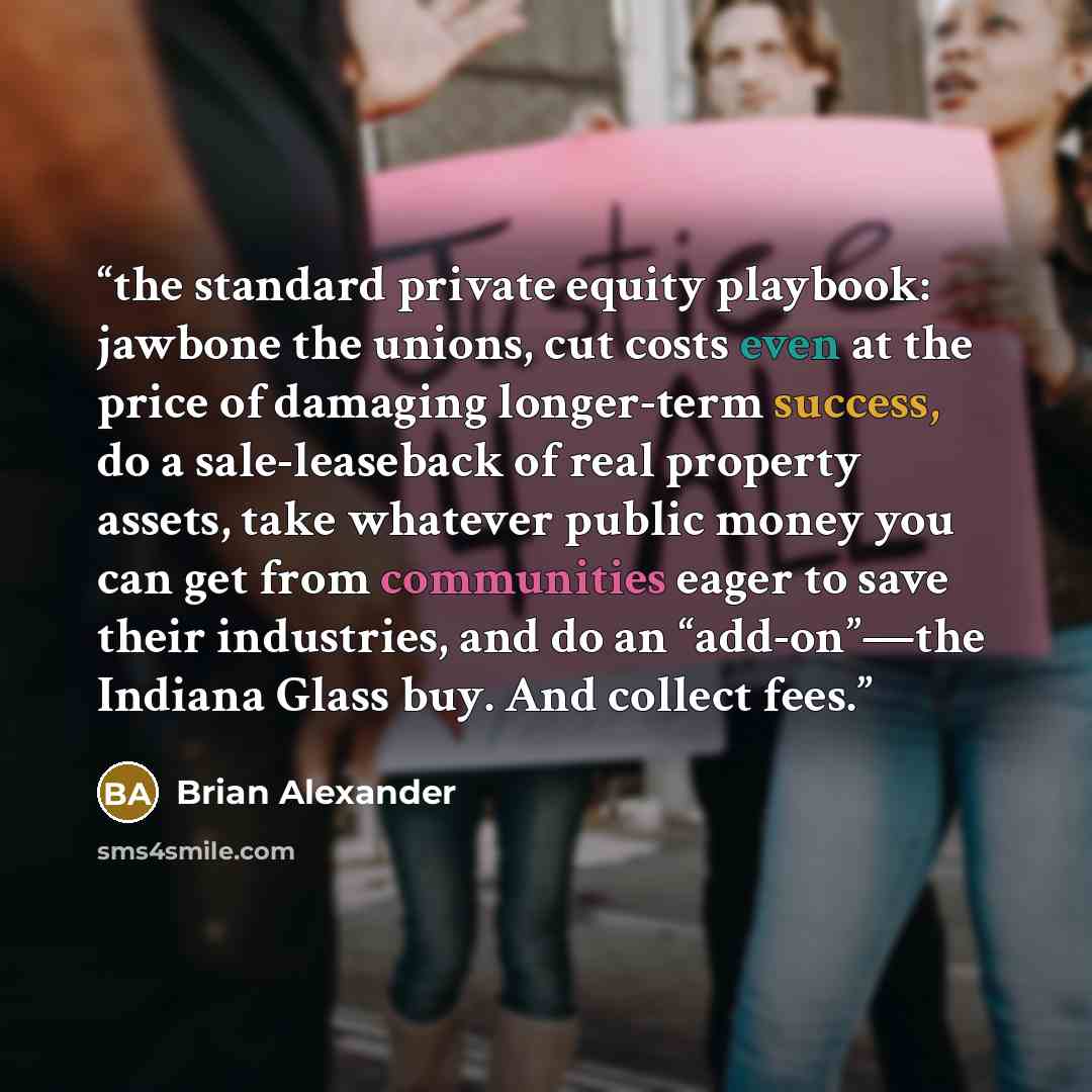 “the standard private equity playbook: jawbone the unions, cut costs even at the price of damaging longer-term success, do a sale-leaseback of real property assets, take whatever public money you can get from communities eager to save their industries, and do an “add-on”—the Indiana Glass buy. And…” quote by Brian Alexander