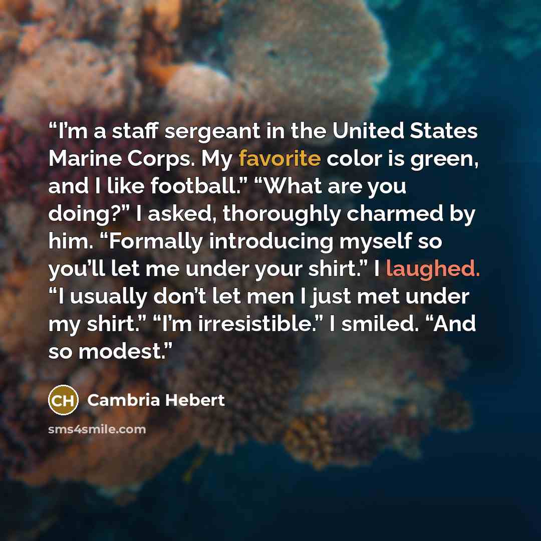 “I’m a staff sergeant in the United States Marine Corps. My favorite color is green, and I like football.” “What are you doing?” I asked, thoroughly charmed by him. “Formally introducing myself so you’ll let me under your shirt.” I laughed. “I usually don’t let men I just met under my shirt.” “I’m…” quote by Cambria Hebert