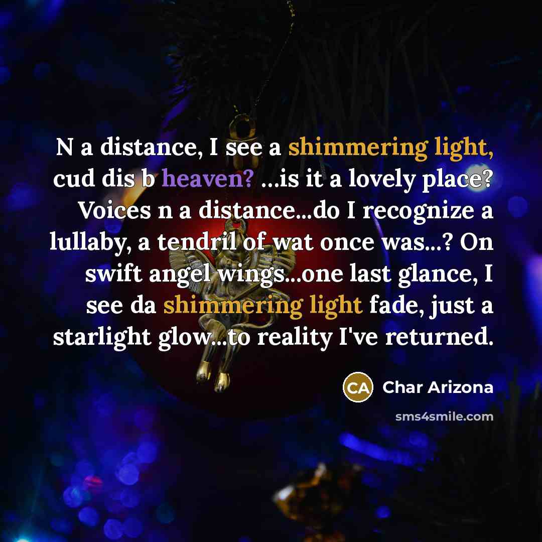 “N a distance, I see a shimmering light, cud dis b heaven? …is it a lovely place? Voices n a distance...do I recognize a lullaby, a tendril of wat once was...? On swift angel wings...one last glance, I see da shimmering light fade, just a starlight glow...to reality I've returned.” quote by Char Arizona