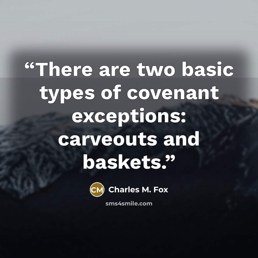 “There are two basic types of covenant exceptions: carveouts and baskets.” quote by Charles M. Fox