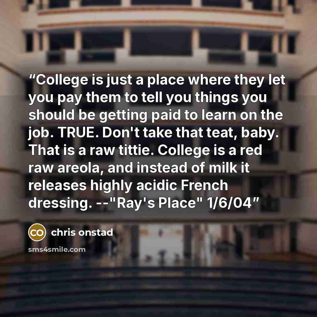 “College is just a place where they let you pay them to tell you things you should be getting paid to learn on the job. TRUE. Don't take that teat, baby. That is a raw tittie. College is a red raw areola, and instead of milk it releases highly acidic French dressing. --"Ray's Place" 1/6/04” quote by Chris Onstad