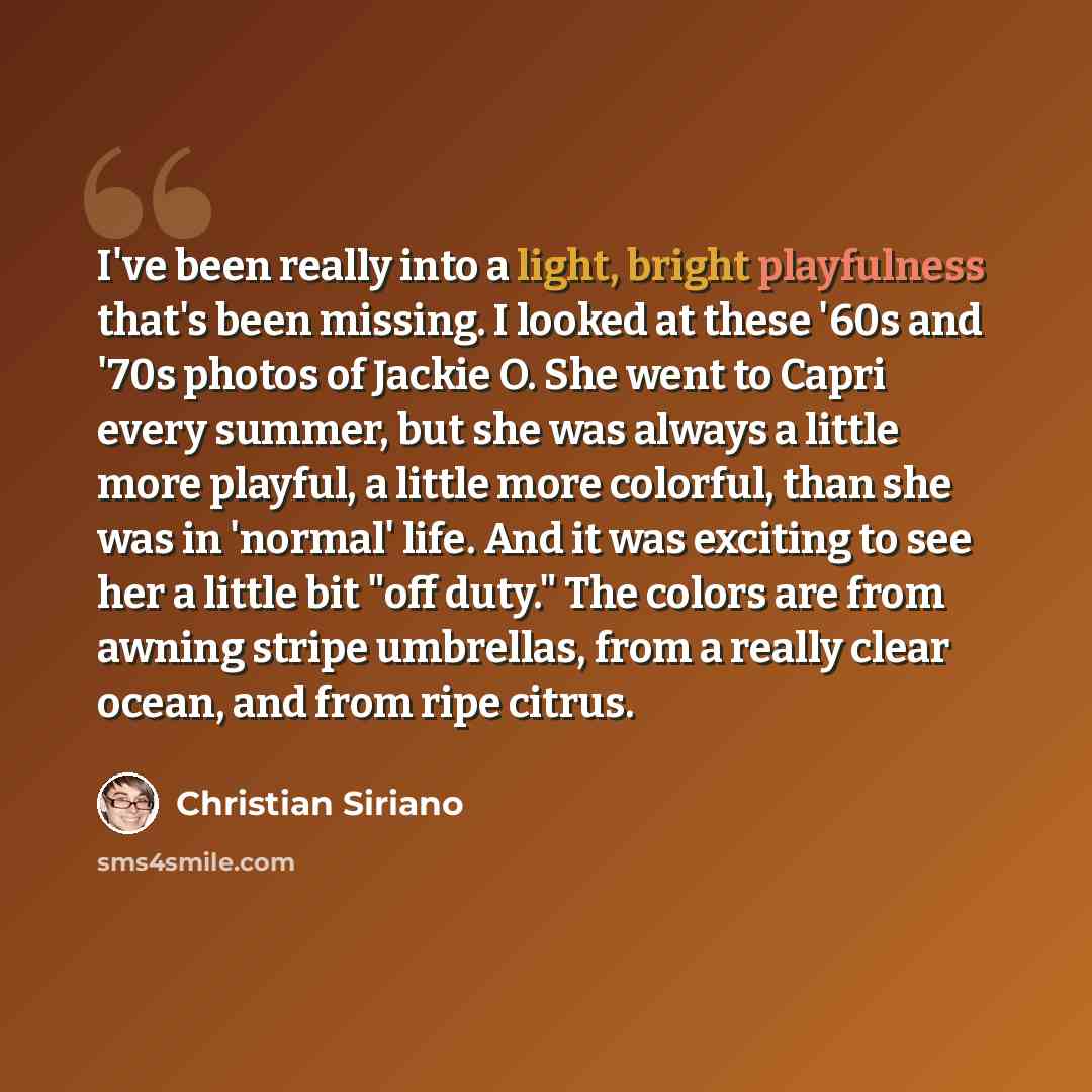 “I've been really into a light, bright playfulness that's been missing. I looked at these '60s and '70s photos of Jackie O. She went to Capri every summer, but she was always a little more playful, a little more colorful, than she was in 'normal' life. And it was exciting to see her a little bit…” quote by Christian Siriano