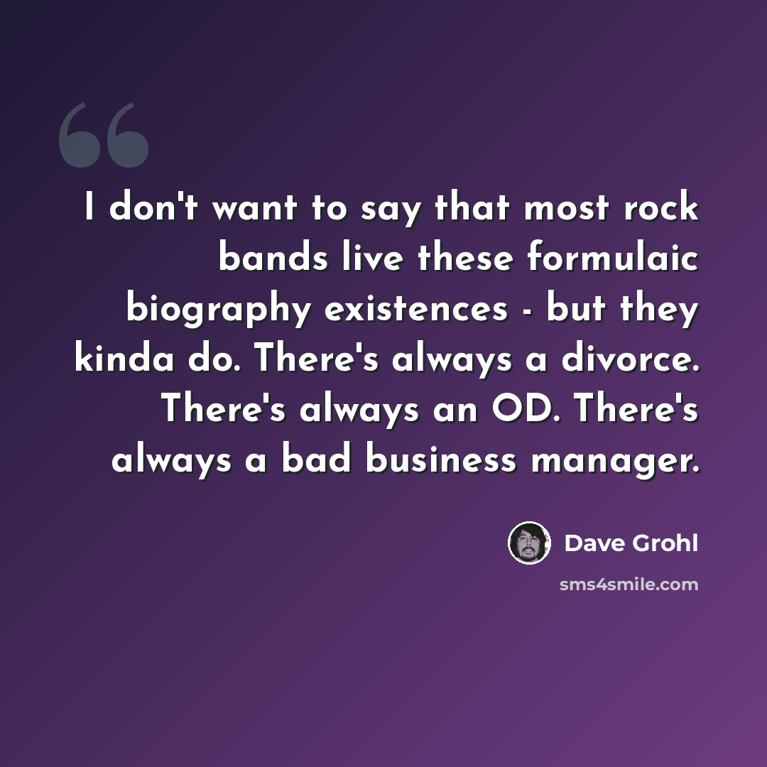 “I don't want to say that most rock bands live these formulaic biography existences - but they kinda do. There's always a divorce. There's always an OD. There's always a bad business manager.” quote by Dave Grohl