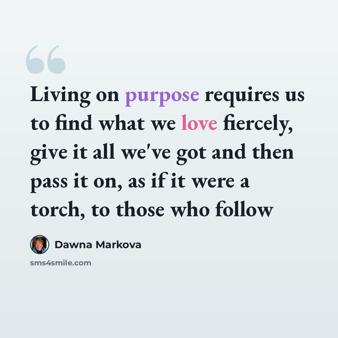 “Living on purpose requires us to find what we love fiercely, give it all we've got and then pass it on, as if it were a torch, to those who follow” quote by Dawna Markova