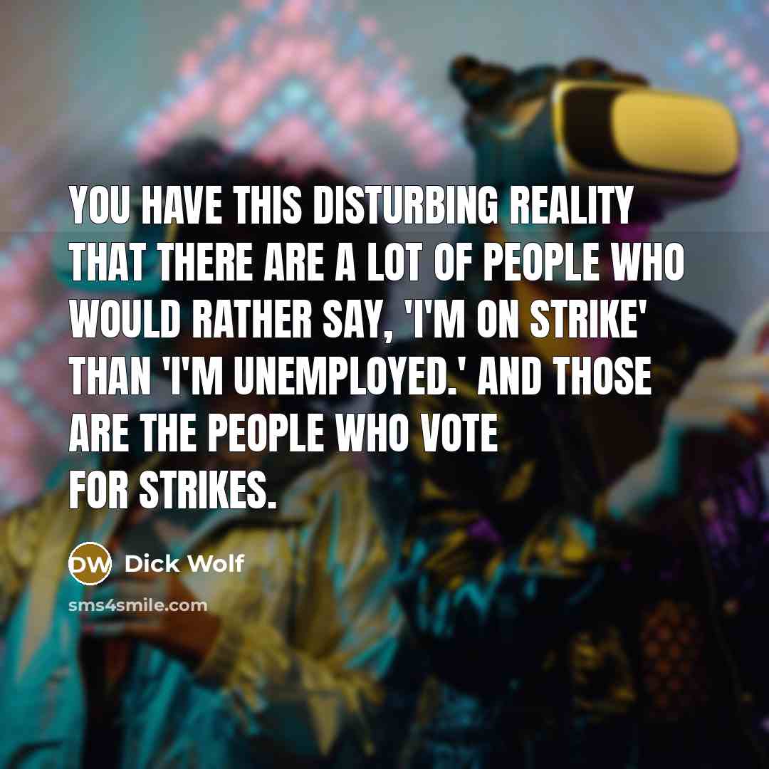 “You have this disturbing reality that there are a lot of people who would rather say, 'I'm on strike' than 'I'm unemployed.' And those are the people who vote for strikes.” quote by Dick Wolf