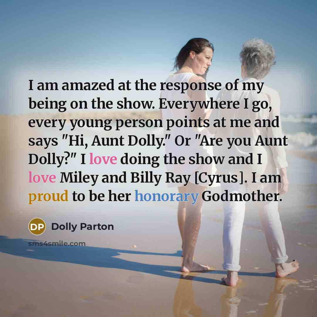 “I am amazed at the response of my being on the show. Everywhere I go, every young person points at me and says "Hi, Aunt Dolly." Or "Are you Aunt Dolly?" I love doing the show and I love Miley and Billy Ray [Cyrus]. I am proud to be her honorary Godmother.” quote by Dolly Parton
