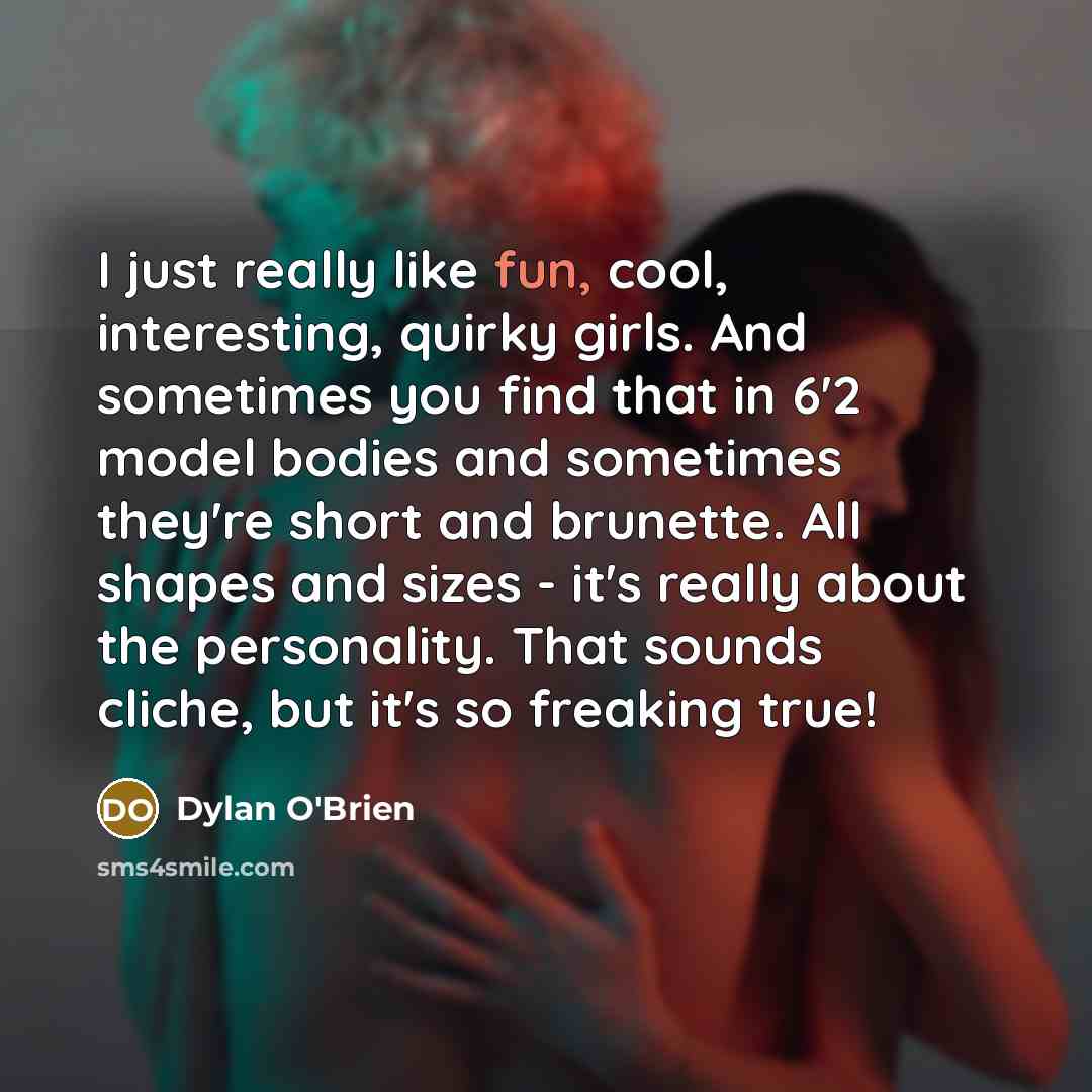 “I just really like fun, cool, interesting, quirky girls. And sometimes you find that in 6'2 model bodies and sometimes they're short and brunette. All shapes and sizes - it's really about the personality. That sounds cliche, but it's so freaking true!” quote by Dylan O'Brien