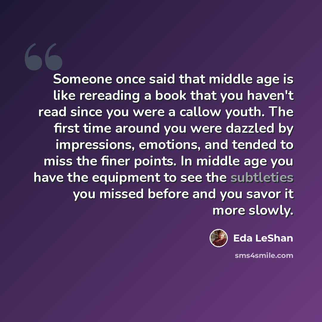 “Someone once said that middle age is like rereading a book that you haven't read since you were a callow youth. The first time around you were dazzled by impressions, emotions, and tended to miss the finer points. In middle age you have the equipment to see the subtleties you missed before and you…” quote by Eda LeShan