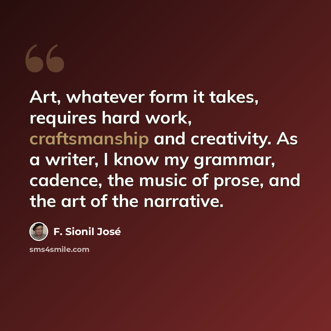 “Art, whatever form it takes, requires hard work, craftsmanship and creativity. As a writer, I know my grammar, cadence, the music of prose, and the art of the narrative.” quote by F. Sionil Jose