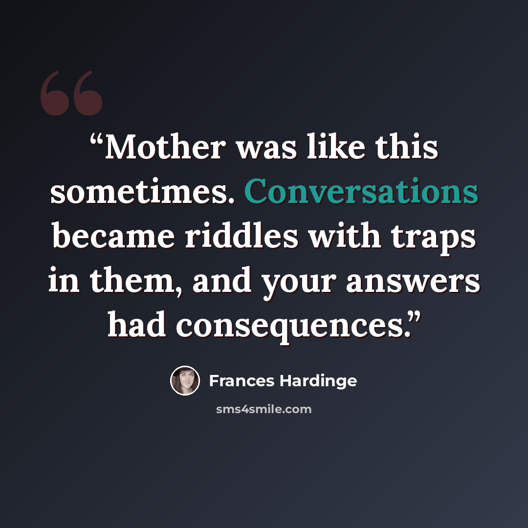 “Mother was like this sometimes. Conversations became riddles with traps in them, and your answers had consequences.” quote by Frances Hardinge