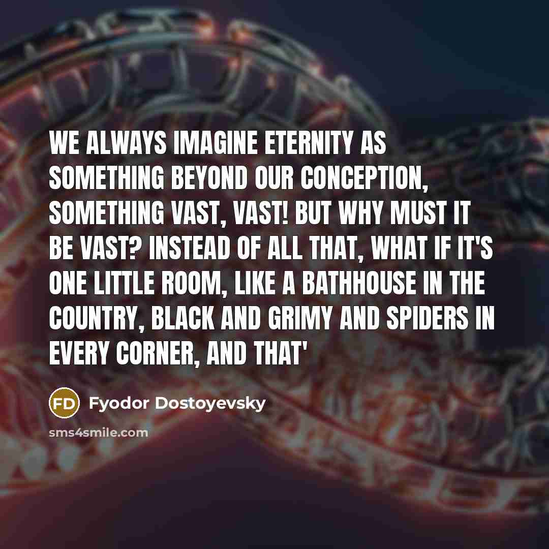 “We always imagine eternity as something beyond our conception, something vast, vast! But why must it be vast? Instead of all that, what if it's one little room, like a bathhouse in the country, black and grimy and spiders in every corner, and that'” quote by Fyodor Dostoyevsky