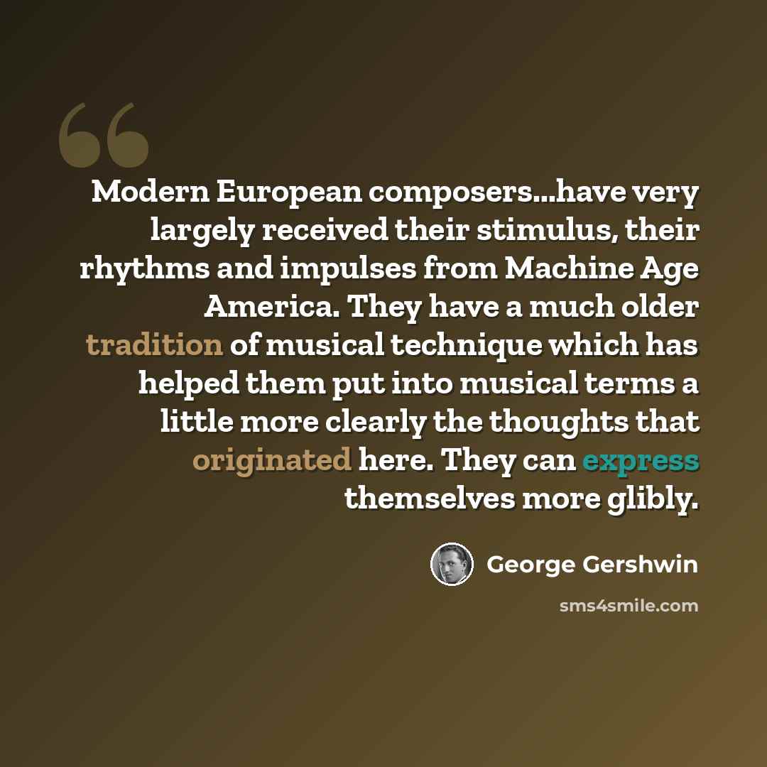 “Modern European composers...have very largely received their stimulus, their rhythms and impulses from Machine Age America. They have a much older tradition of musical technique which has helped them put into musical terms a little more clearly the thoughts that originated here. They can express…” quote by George Gershwin