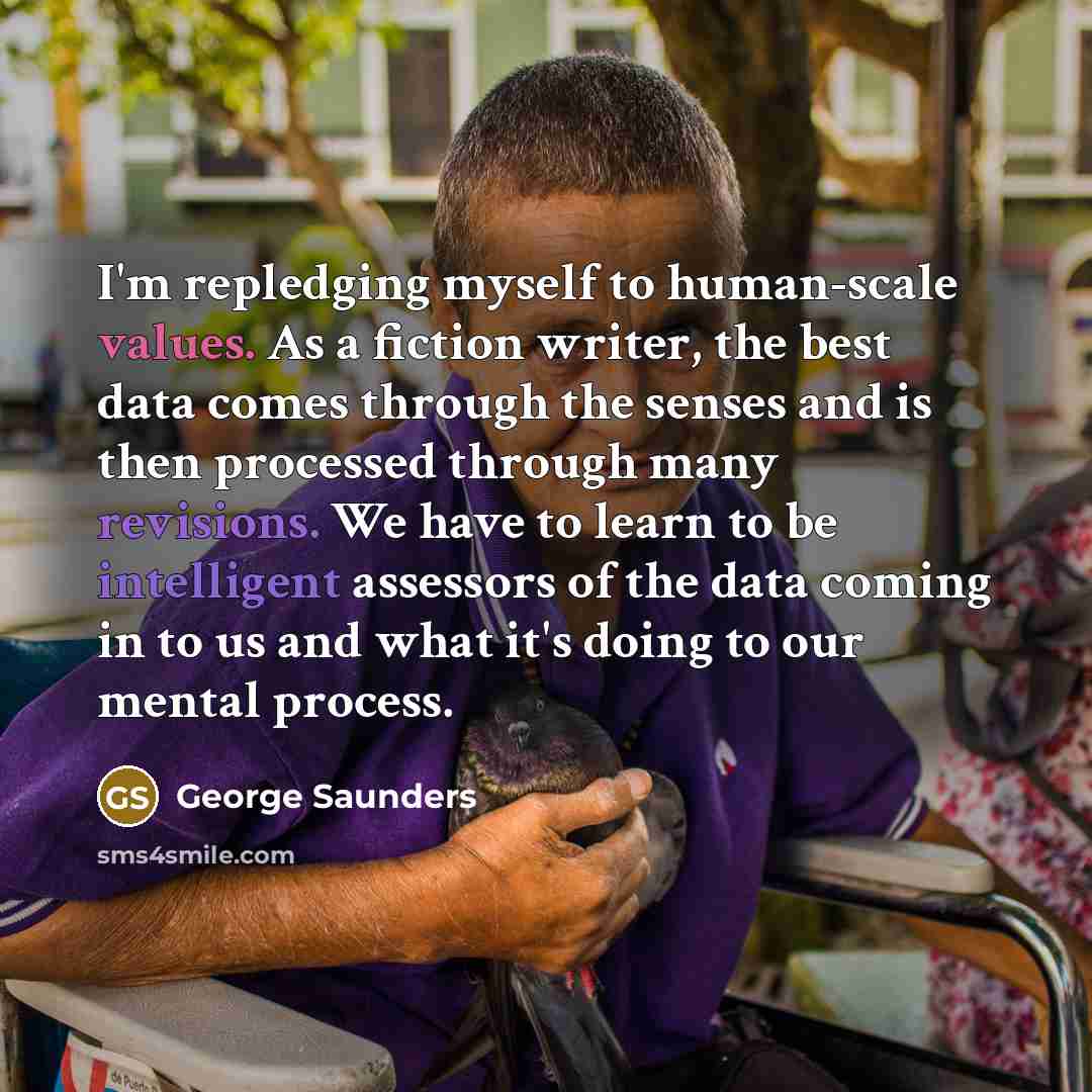 “I'm repledging myself to human-scale values. As a fiction writer, the best data comes through the senses and is then processed through many revisions. We have to learn to be intelligent assessors of the data coming in to us and what it's doing to our mental process.” quote by George Saunders