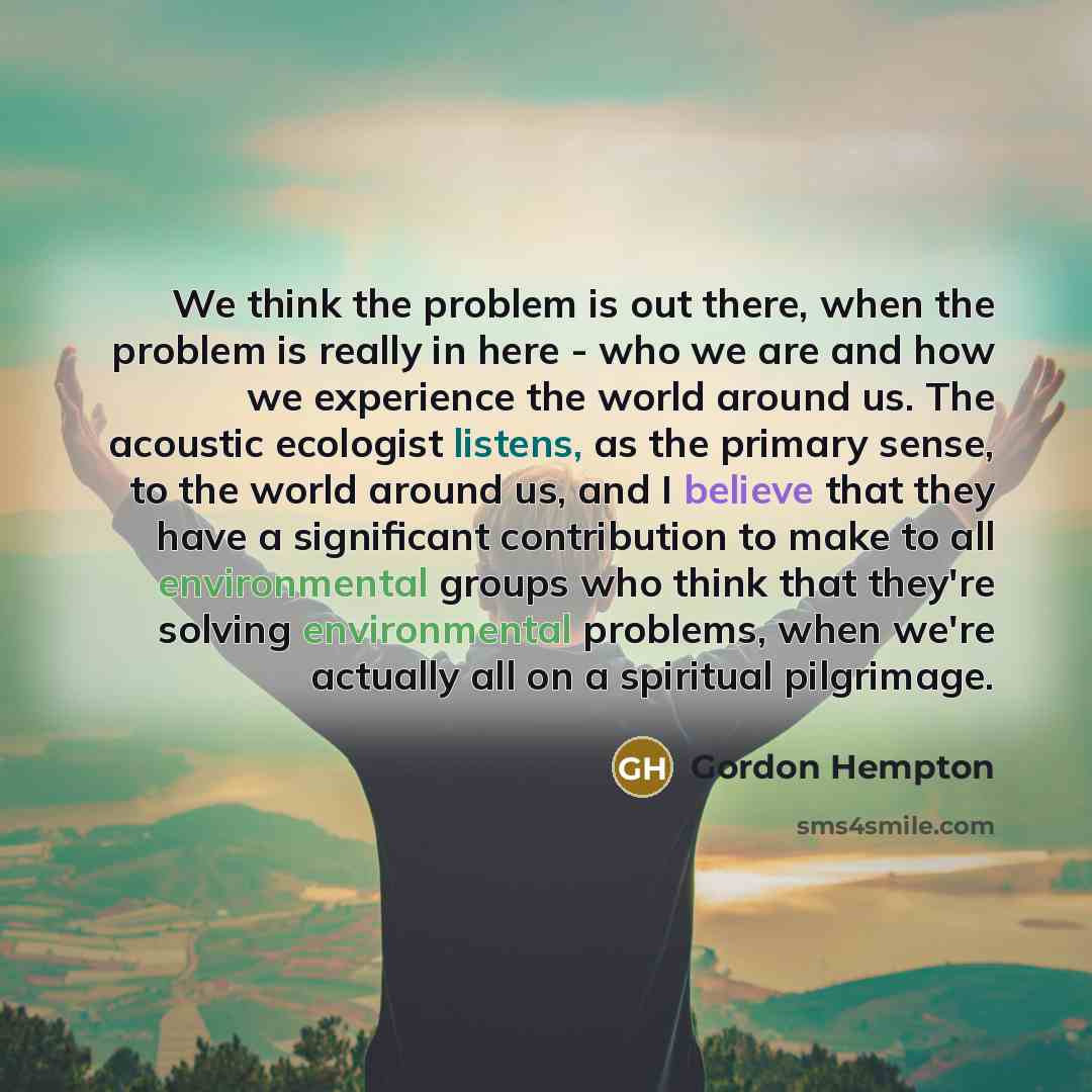 “We think the problem is out there, when the problem is really in here - who we are and how we experience the world around us. The acoustic ecologist listens, as the primary sense, to the world around us, and I believe that they have a significant contribution to make to all environmental groups…” quote by Gordon Hempton