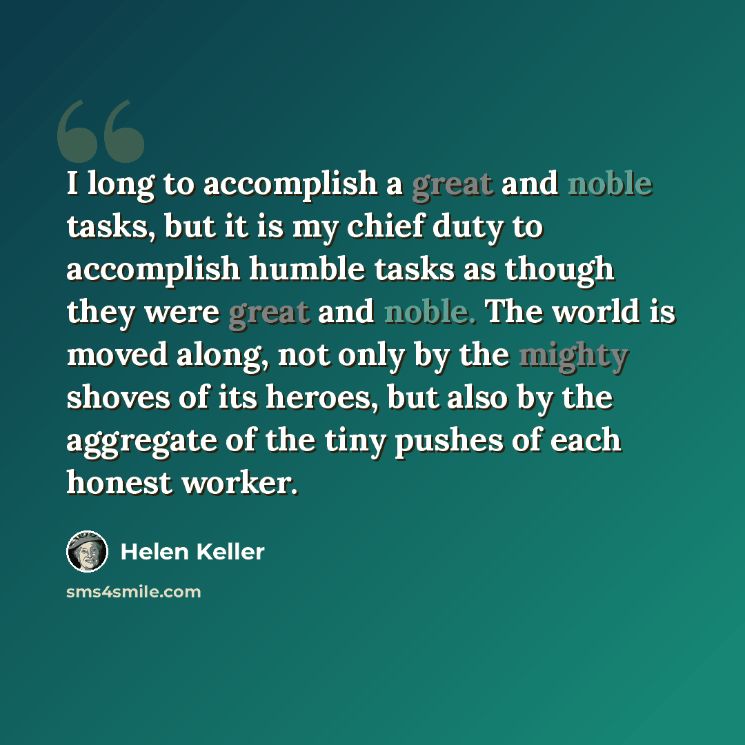“I long to accomplish a great and noble tasks, but it is my chief duty to accomplish humble tasks as though they were great and noble. The world is moved along, not only by the mighty shoves of its heroes, but also by the aggregate of the tiny pushes of each honest worker.” quote by Helen Keller