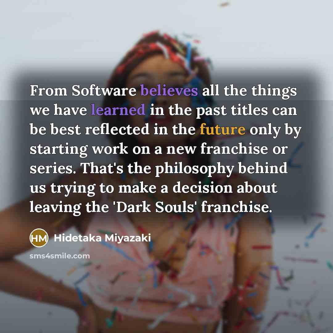 “From Software believes all the things we have learned in the past titles can be best reflected in the future only by starting work on a new franchise or series. That's the philosophy behind us trying to make a decision about leaving the 'Dark Souls' franchise.” quote by Hidetaka Miyazaki