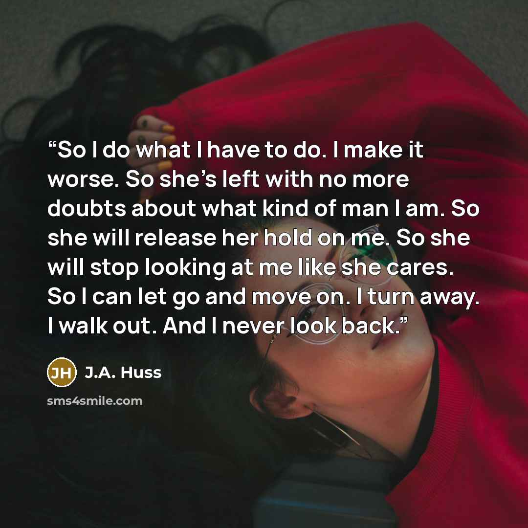 “So I do what I have to do. I make it worse. So she’s left with no more doubts about what kind of man I am. So she will release her hold on me. So she will stop looking at me like she cares. So I can let go and move on. I turn away. I walk out. And I never look back.” quote by J.A. Huss