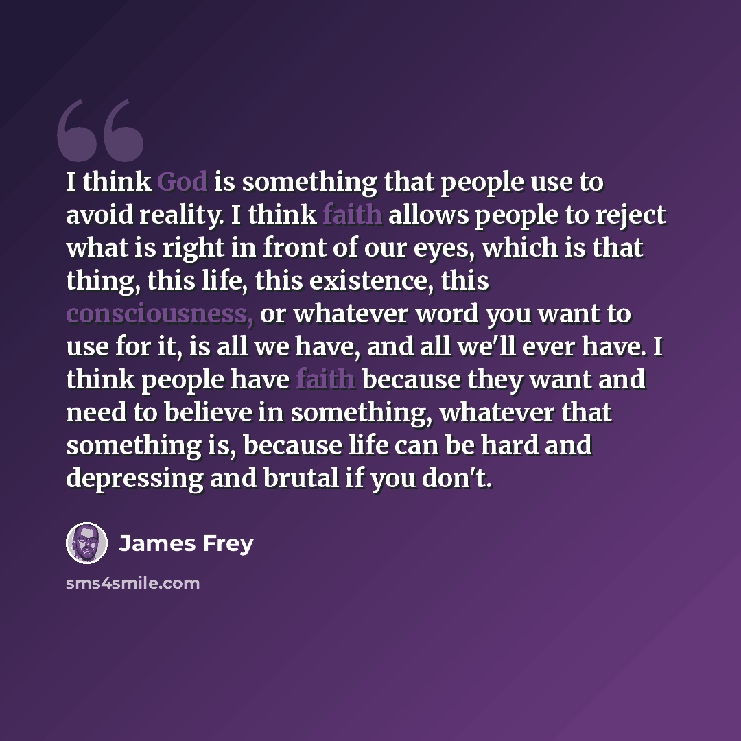 “I think God is something that people use to avoid reality. I think faith allows people to reject what is right in front of our eyes, which is that thing, this life, this existence, this consciousness, or whatever word you want to use for it, is all we have, and all we'll ever have. I think people…” quote by James Frey