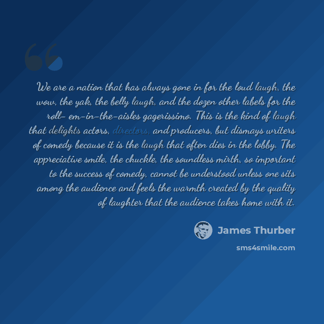 “We are a nation that has always gone in for the loud laugh, the wow, the yak, the belly laugh, and the dozen other labels for the roll- em-in-the-aisles gagerissimo. This is the kind of laugh that delights actors, directors, and producers, but dismays writers of comedy because it is the laugh that…” quote by James Thurber