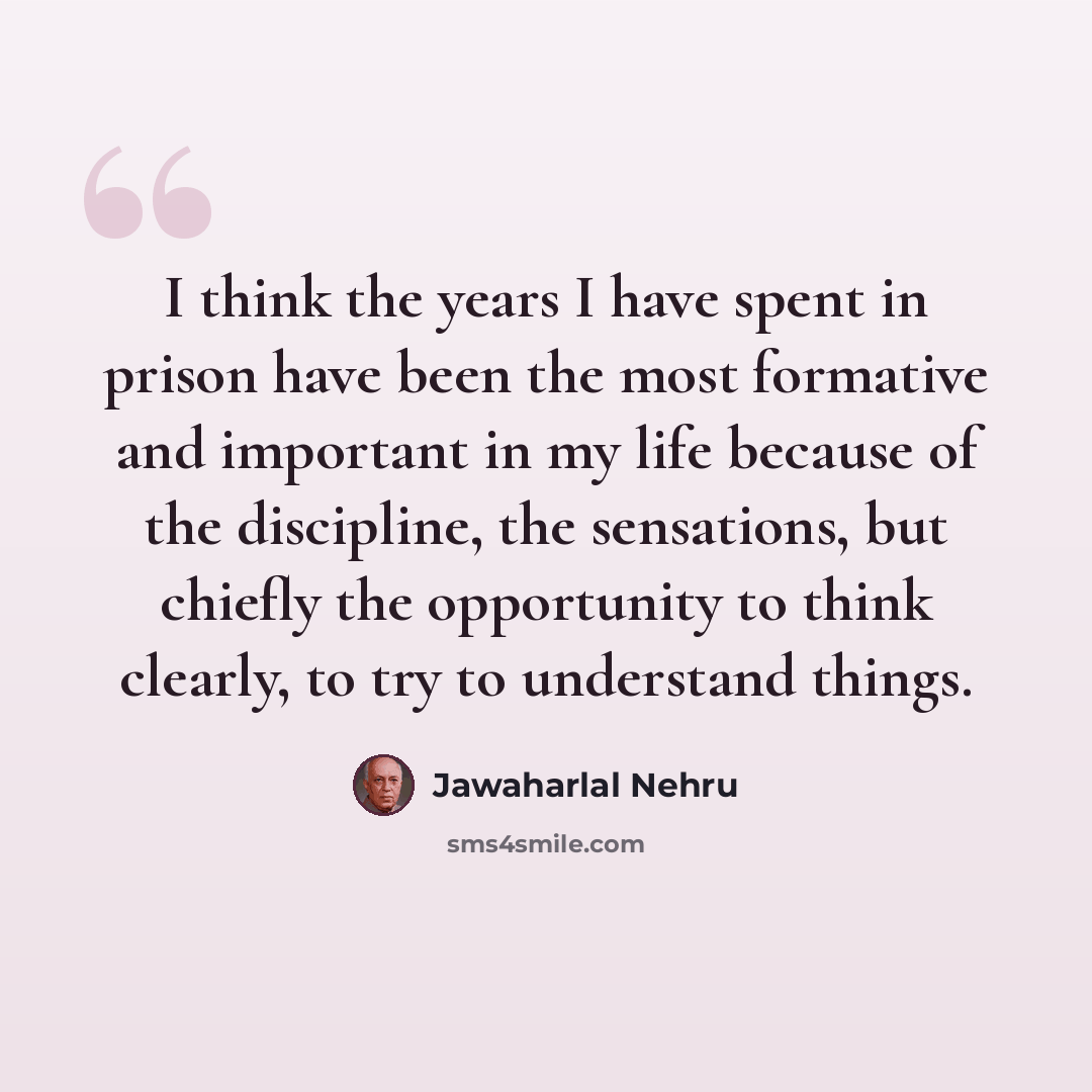 “I think the years I have spent in prison have been the most formative and important in my life because of the discipline, the sensations, but chiefly the opportunity to think clearly, to try to understand things.” quote by Jawaharlal Nehru